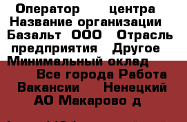 Оператор Call-центра › Название организации ­ Базальт, ООО › Отрасль предприятия ­ Другое › Минимальный оклад ­ 22 000 - Все города Работа » Вакансии   . Ненецкий АО,Макарово д.